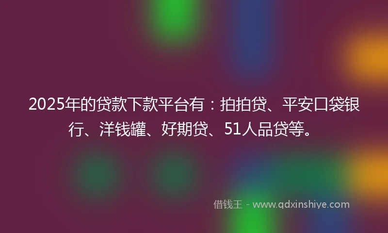 2025年的贷款下款平台有：拍拍贷、平安口袋银行、洋钱罐、好期贷、51人品贷等。