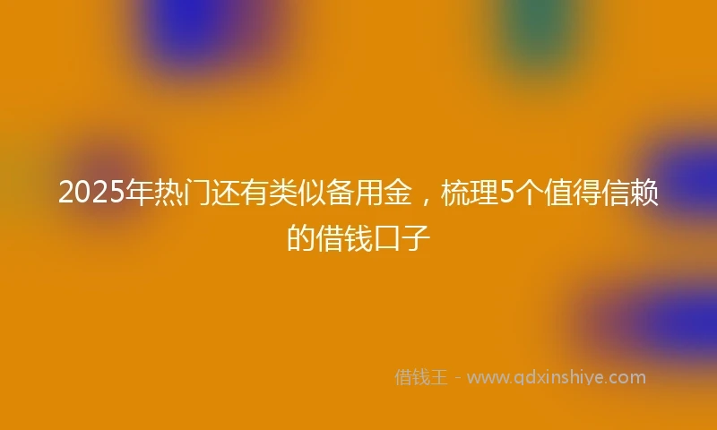 2025年热门还有类似备用金，梳理5个值得信赖的借钱口子
