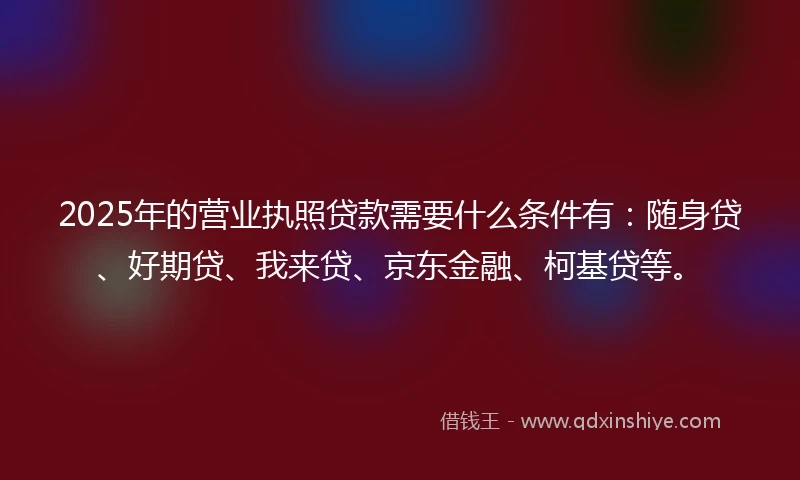 2025年的营业执照贷款需要什么条件有：随身贷、好期贷、我来贷、京东金融、柯基贷等。