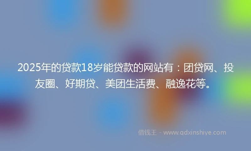 2025年的贷款18岁能贷款的网站有：团贷网、投友圈、好期贷、美团生活费、融逸花等。