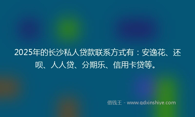 2025年的长沙私人贷款联系方式有：安逸花、还呗、人人贷、分期乐、信用卡贷等。