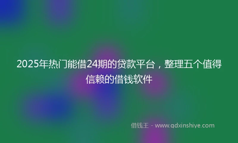2025年热门能借24期的贷款平台，整理五个值得信赖的借钱软件