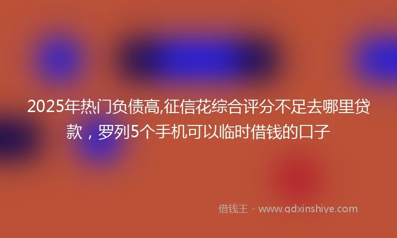 2025年热门负债高,征信花综合评分不足去哪里贷款，罗列5个手机可以临时借钱的口子
