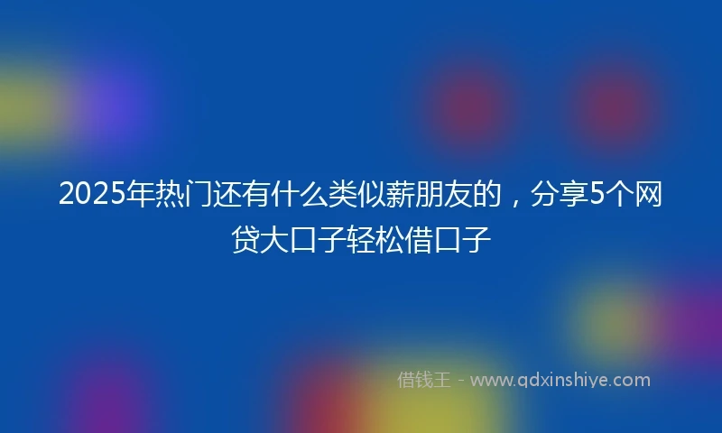 2025年热门还有什么类似薪朋友的，分享5个网贷大口子轻松借口子