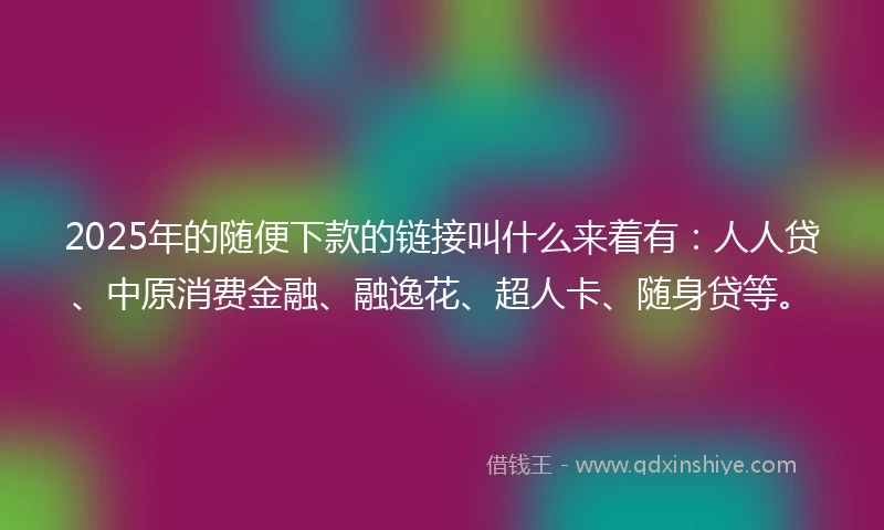 2025年的随便下款的链接叫什么来着有：人人贷、中原消费金融、融逸花、超人卡、随身贷等。