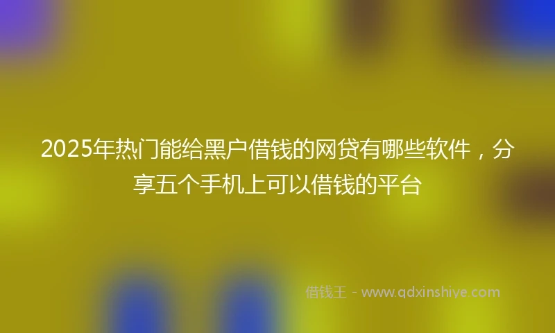 2025年热门能给黑户借钱的网贷有哪些软件，分享五个手机上可以借钱的平台