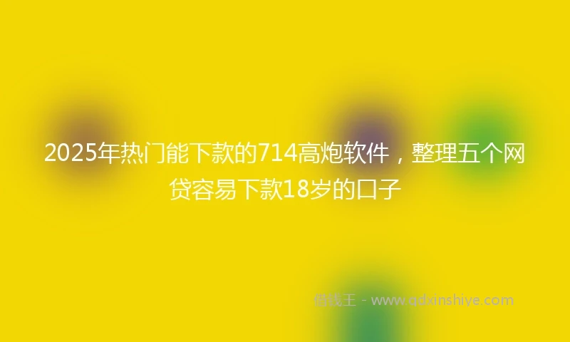 2025年热门能下款的714高炮软件，整理五个网贷容易下款18岁的口子