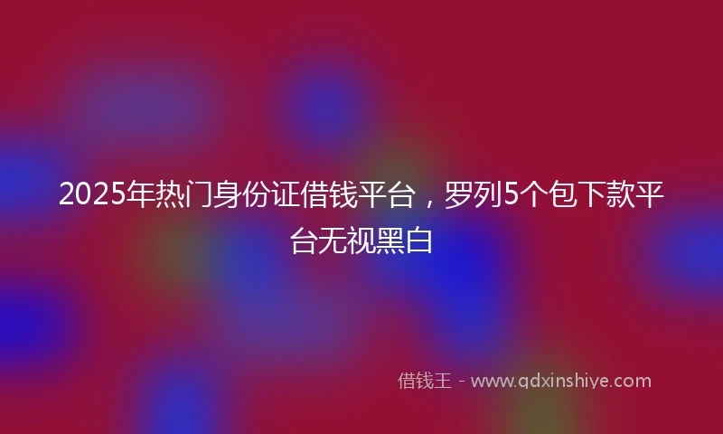 2025年热门身份证借钱平台，罗列5个包下款平台无视黑白