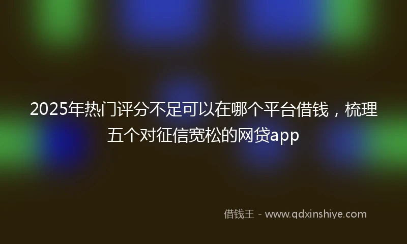 2025年热门评分不足可以在哪个平台借钱，梳理五个对征信宽松的网贷app
