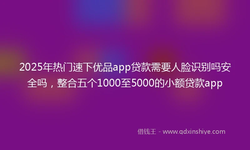 2025年热门速下优品app贷款需要人脸识别吗安全吗，整合五个1000至5000的小额贷款app
