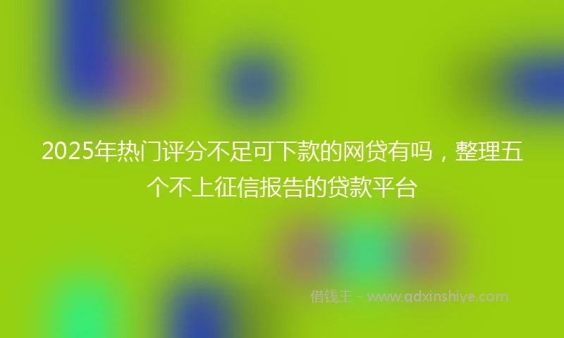 2025年热门评分不足可下款的网贷有吗，整理五个不上征信报告的贷款平台