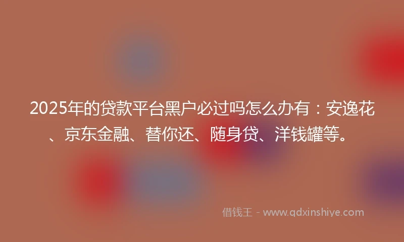 2025年的贷款平台黑户必过吗怎么办有：安逸花、京东金融、替你还、随身贷、洋钱罐等。