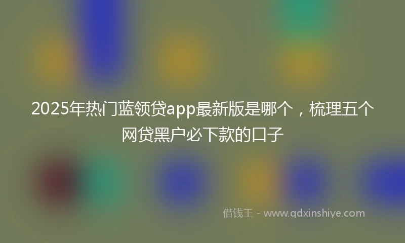 2025年热门蓝领贷app最新版是哪个，梳理五个网贷黑户必下款的口子