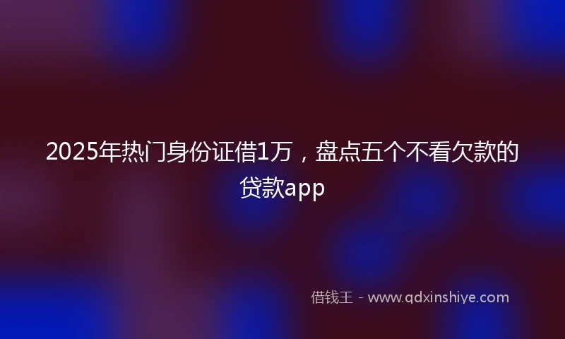 2025年热门身份证借1万，盘点五个不看欠款的贷款app