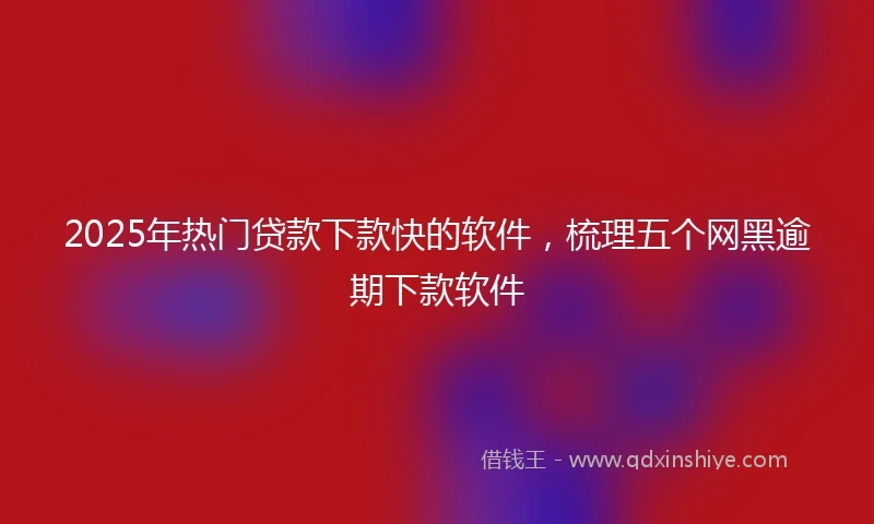 2025年热门贷款下款快的软件，梳理五个网黑逾期下款软件