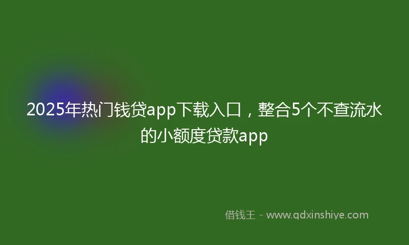 2025年热门钱贷app下载入口，整合5个不查流水的小额度贷款app