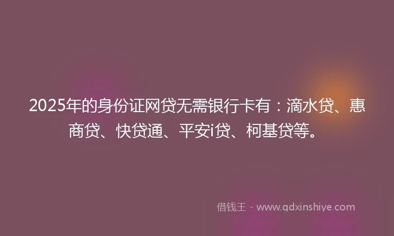 2025年的身份证网贷无需银行卡有：滴水贷、惠商贷、快贷通、平安i贷、柯基贷等。
