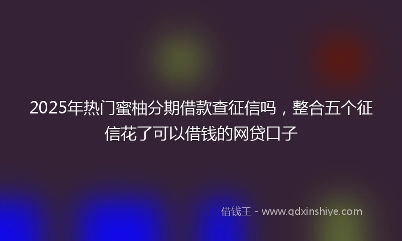 2025年热门蜜柚分期借款查征信吗，整合五个征信花了可以借钱的网贷口子