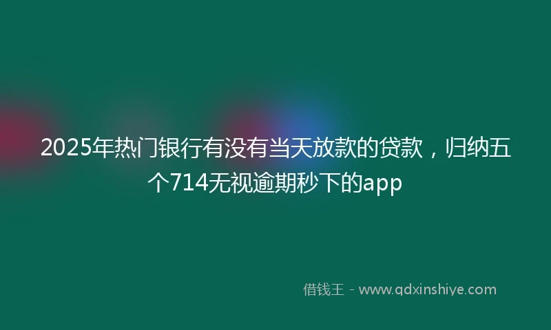 2025年热门银行有没有当天放款的贷款,归纳五个714无视逾期秒下的app