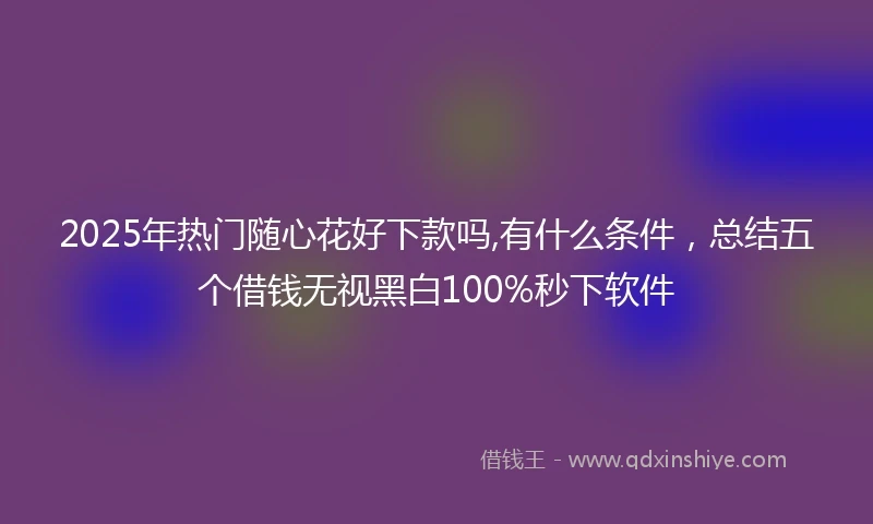 2025年热门随心花好下款吗,有什么条件，总结五个借钱无视黑白100%秒下软件