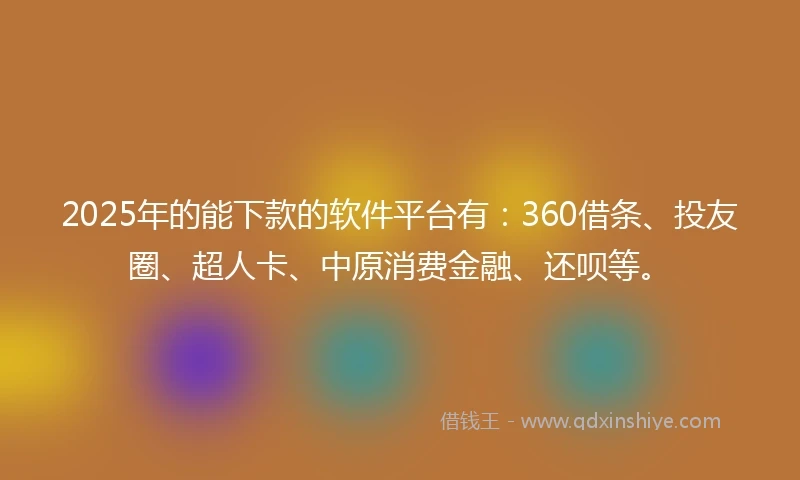 2025年的能下款的软件平台有：360借条、投友圈、超人卡、中原消费金融、还呗等。