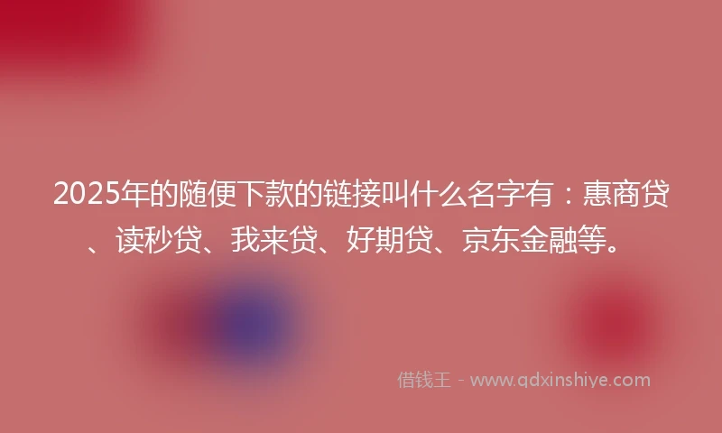 2025年的随便下款的链接叫什么名字有：惠商贷、读秒贷、我来贷、好期贷、京东金融等。