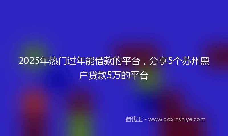 2025年热门过年能借款的平台，分享5个苏州黑户贷款5万的平台