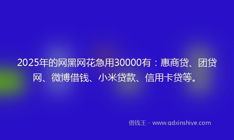 2025年的网黑网花急用30000有：惠商贷、团贷网、微博借钱、小米贷款、信用卡贷等。