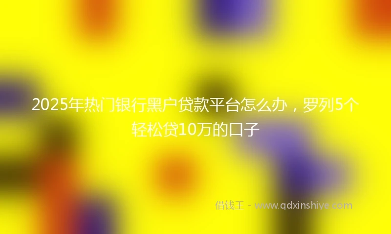 2025年热门银行黑户贷款平台怎么办，罗列5个轻松贷10万的口子