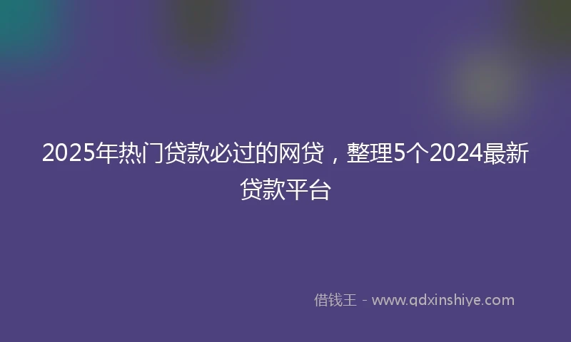 2025年热门贷款必过的网贷，整理5个2024最新贷款平台