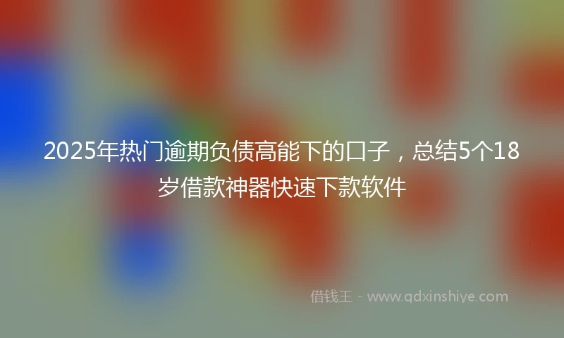 2025年热门逾期负债高能下的口子，总结5个18岁借款神器快速下款软件