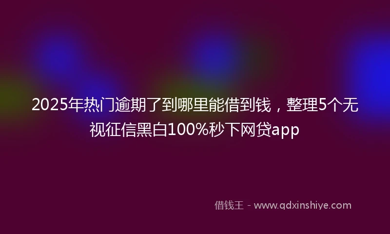 2025年热门逾期了到哪里能借到钱，整理5个无视征信黑白100%秒下网贷app