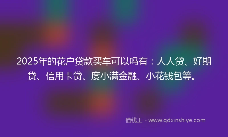 2025年的花户贷款买车可以吗有：人人贷、好期贷、信用卡贷、度小满金融、小花钱包等。