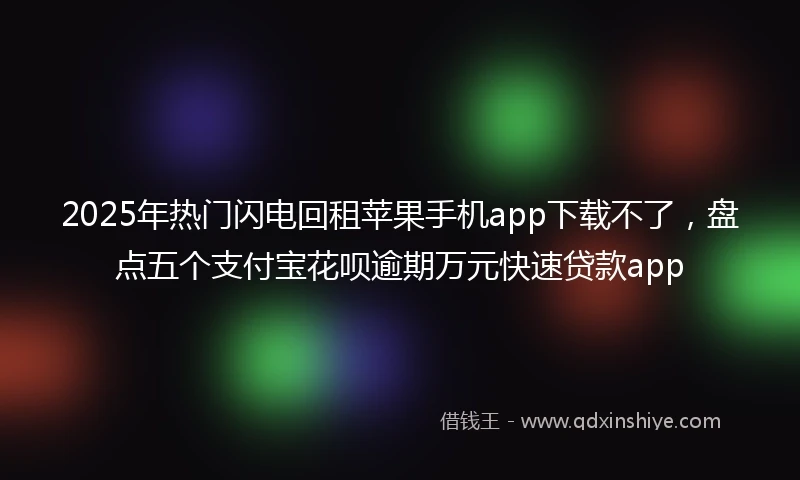 2025年热门闪电回租苹果手机app下载不了，盘点五个支付宝花呗逾期万元快速贷款app