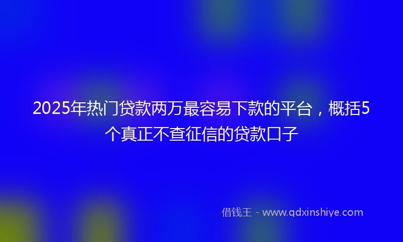 2025年热门贷款两万最容易下款的平台，概括5个真正不查征信的贷款口子