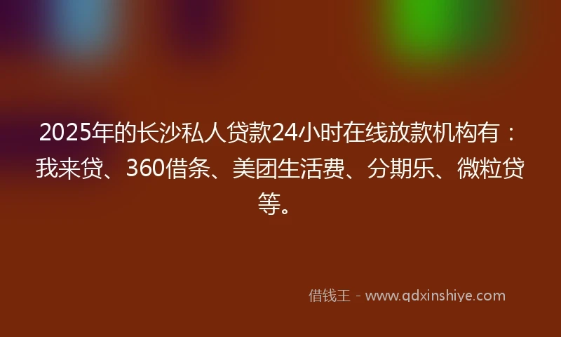 2025年的长沙私人贷款24小时在线放款机构有：我来贷、360借条、美团生活费、分期乐、微粒贷等。