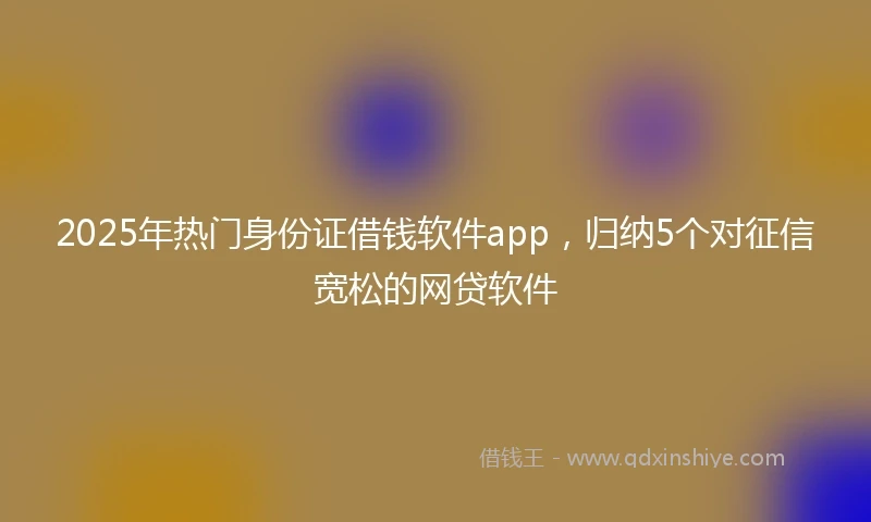 2025年热门身份证借钱软件app，归纳5个对征信宽松的网贷软件
