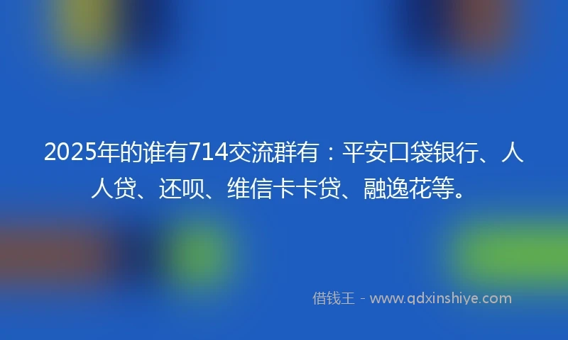2025年的谁有714交流群有：平安口袋银行、人人贷、还呗、维信卡卡贷、融逸花等。