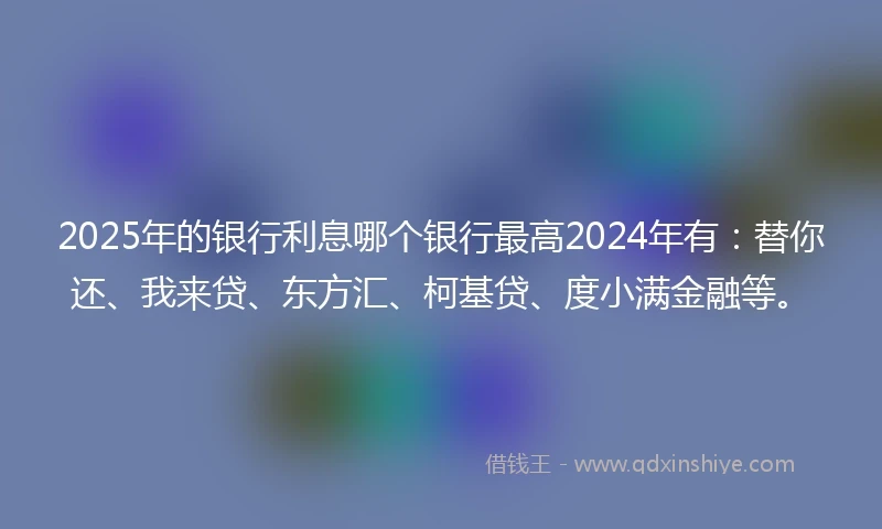 2025年的银行利息哪个银行最高2024年有：替你还、我来贷、东方汇、柯基贷、度小满金融等。