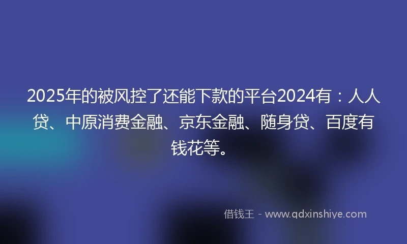 2025年的被风控了还能下款的平台2024有：人人贷、中原消费金融、京东金融、随身贷、百度有钱花等。