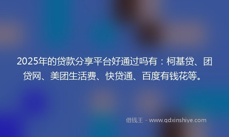2025年的贷款分享平台好通过吗有：柯基贷、团贷网、美团生活费、快贷通、百度有钱花等。