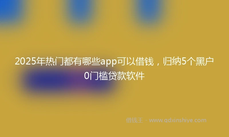 2025年热门都有哪些app可以借钱，归纳5个黑户0门槛贷款软件