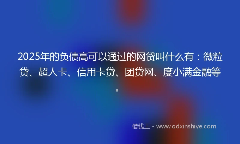2025年的负债高可以通过的网贷叫什么有：微粒贷、超人卡、信用卡贷、团贷网、度小满金融等。