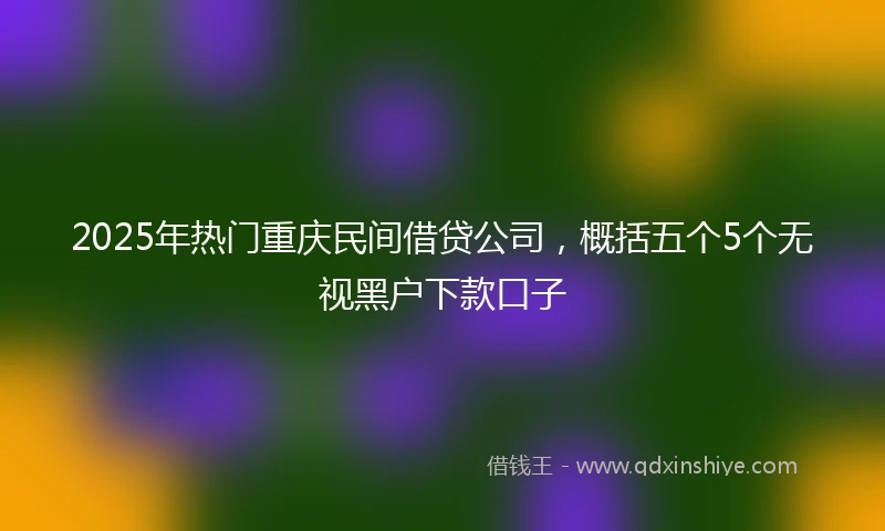 2025年热门重庆民间借贷公司，概括五个5个无视黑户下款口子