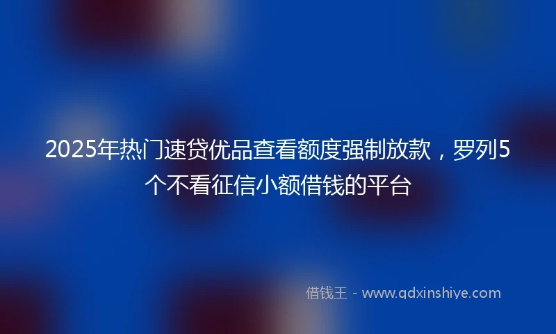 2025年热门速贷优品查看额度强制放款，罗列5个不看征信小额借钱的平台