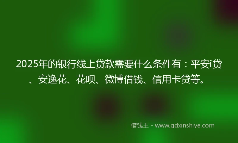 2025年的银行线上贷款需要什么条件有：平安i贷、安逸花、花呗、微博借钱、信用卡贷等。