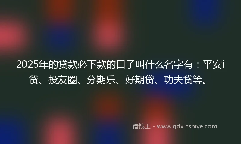 2025年的贷款必下款的口子叫什么名字有：平安i贷、投友圈、分期乐、好期贷、功夫贷等。