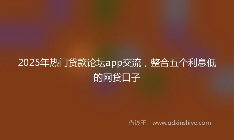 2025年热门贷款论坛app交流，整合五个利息低的网贷口子
