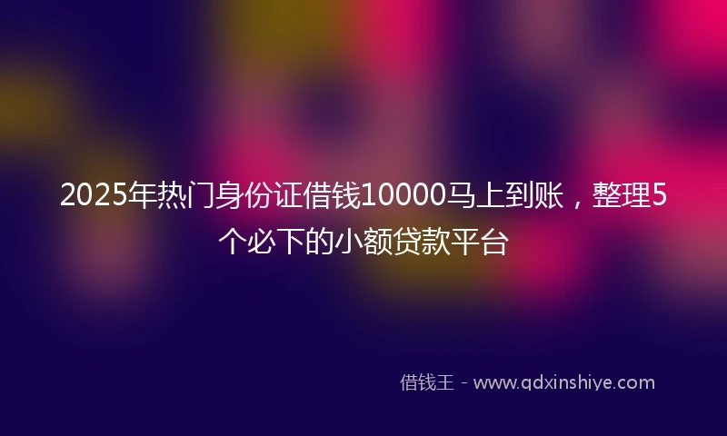 2025年热门身份证借钱10000马上到账，整理5个必下的小额贷款平台