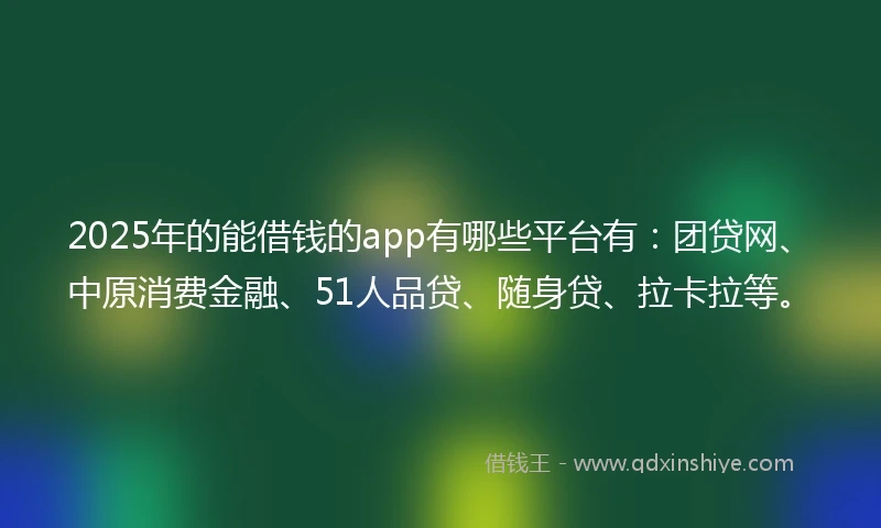 2025年的能借钱的app有哪些平台有：团贷网、中原消费金融、51人品贷、随身贷、拉卡拉等。